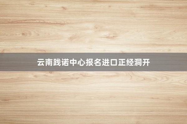 云南践诺中心报名进口正经洞开