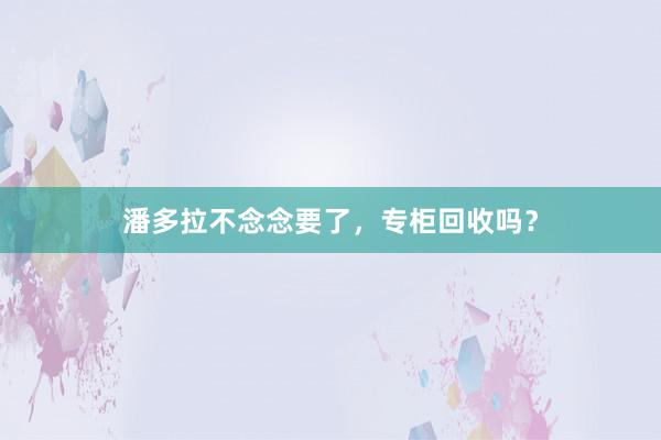 潘多拉不念念要了，专柜回收吗？