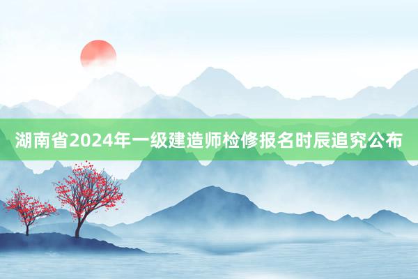 湖南省2024年一级建造师检修报名时辰追究公布