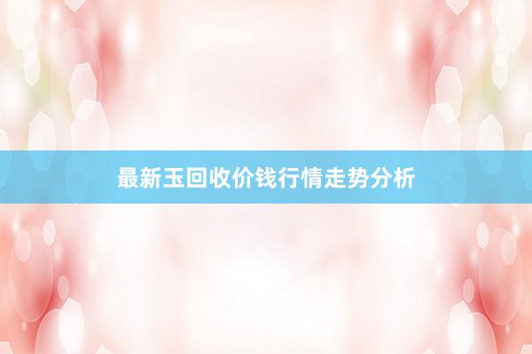 最新玉回收价钱行情走势分析