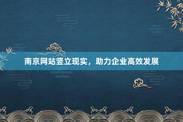南京网站竖立现实，助力企业高效发展