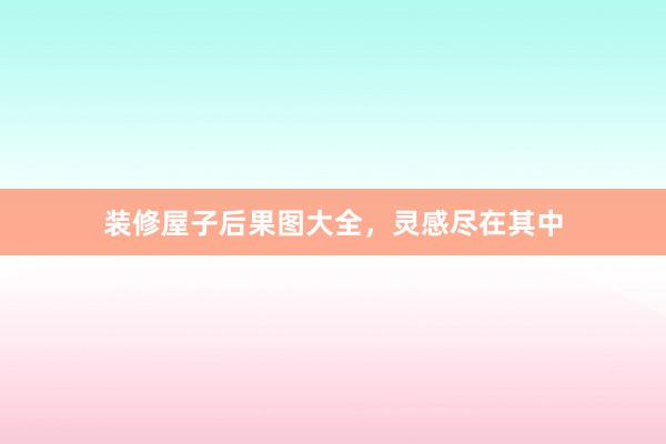 装修屋子后果图大全，灵感尽在其中