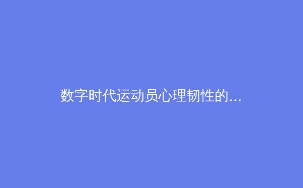 数字时代运动员心理韧性的构建：从虚拟训练到现实竞技的跨界启示 - 3