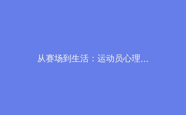从赛场到生活：运动员心理韧性如何重塑现代竞技体育格局 - 2