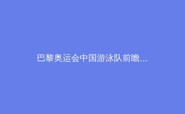 巴黎奥运会中国游泳队前瞻：科技助力下的突破与挑战 - 4