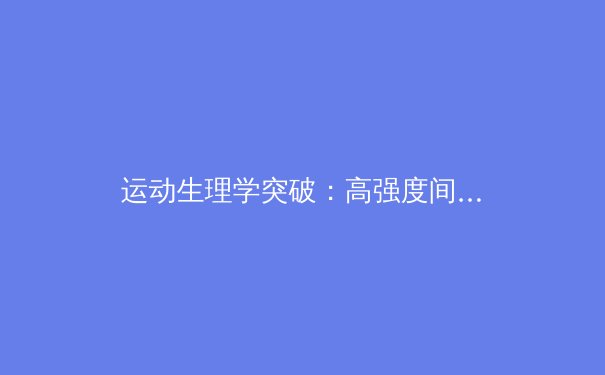 运动生理学突破：高强度间歇训练如何重塑人体代谢引擎