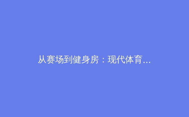 从赛场到健身房：现代体育训练如何拥抱科技革命