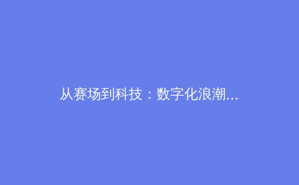 从赛场到科技：数字化浪潮如何重塑现代体育竞技与产业格局 - 4
