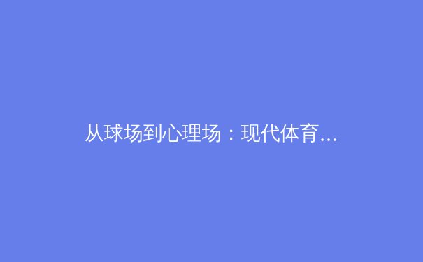 从球场到心理场：现代体育竞技中，运动员心理韧性培养的深度剖析 - 3
