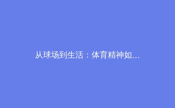 从球场到生活：体育精神如何塑造我们的日常韧性 - 3